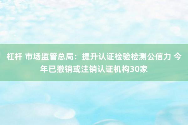 杠杆 市场监管总局：提升认证检验检测公信力 今年已撤销或注销认证机构30家