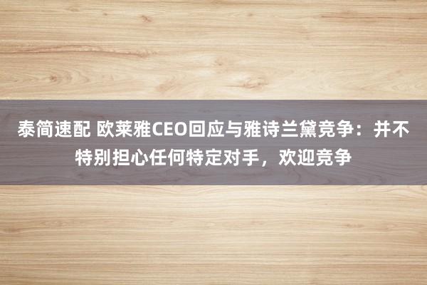 泰简速配 欧莱雅CEO回应与雅诗兰黛竞争：并不特别担心任何特定对手，欢迎竞争