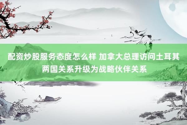 配资炒股服务态度怎么样 加拿大总理访问土耳其 两国关系升级为战略伙伴关系