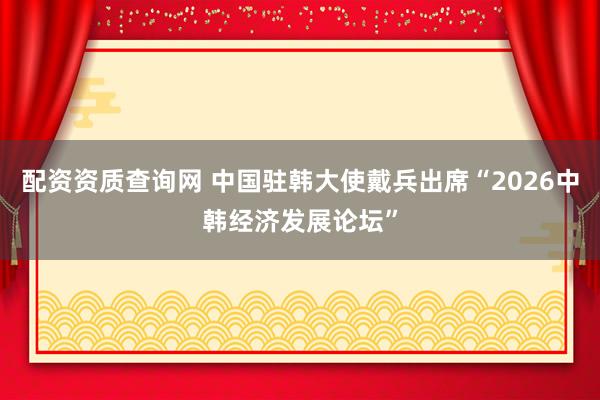 配资资质查询网 中国驻韩大使戴兵出席“2026中韩经济发展论坛”