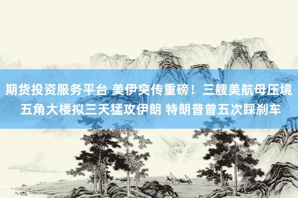 期货投资服务平台 美伊突传重磅！三艘美航母压境 五角大楼拟三天猛攻伊朗 特朗普曾五次踩刹车
