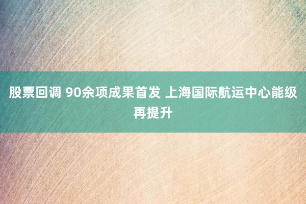 股票回调 90余项成果首发 上海国际航运中心能级再提升