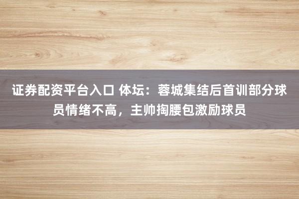 证券配资平台入口 体坛：蓉城集结后首训部分球员情绪不高，主帅掏腰包激励球员