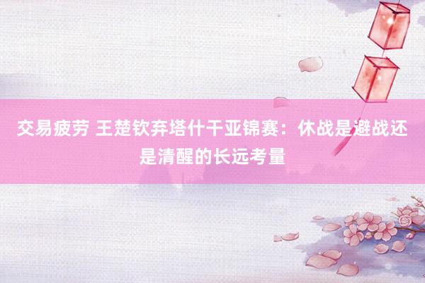 交易疲劳 王楚钦弃塔什干亚锦赛：休战是避战还是清醒的长远考量