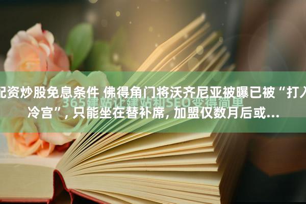 配资炒股免息条件 佛得角门将沃齐尼亚被曝已被“打入冷宫”, 只能坐在替补席, 加盟仅数月后或...