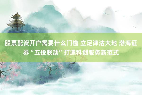 股票配资开户需要什么门槛 立足津沽大地 渤海证券“五投联动”打造科创服务新范式