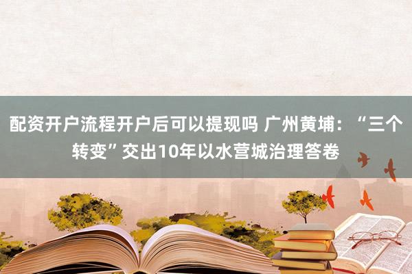 配资开户流程开户后可以提现吗 广州黄埔：“三个转变”交出10年以水营城治理答卷