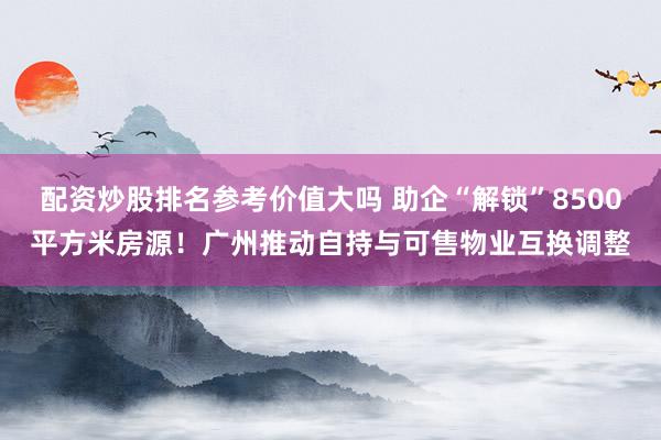 配资炒股排名参考价值大吗 助企“解锁”8500平方米房源！广州推动自持与可售物业互换调整