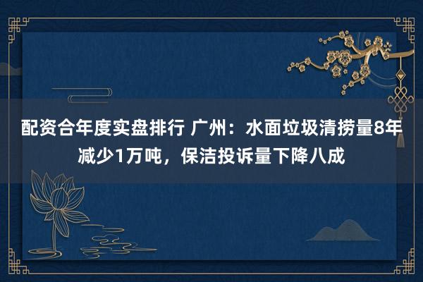 配资合年度实盘排行 广州：水面垃圾清捞量8年减少1万吨，保洁投诉量下降八成