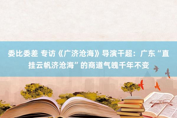 委比委差 专访《广济沧海》导演干超：广东“直挂云帆济沧海”的商道气魄千年不变