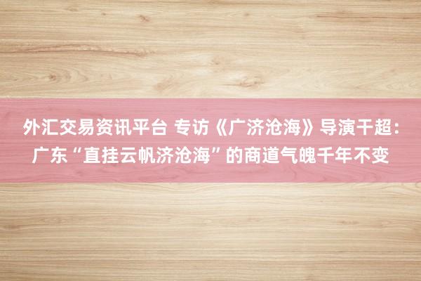 外汇交易资讯平台 专访《广济沧海》导演干超:广东“直挂云帆济沧海”的商道气魄千年不变