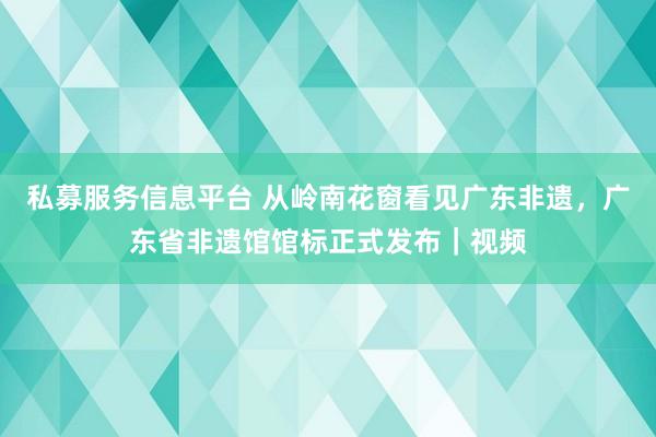 私募服务信息平台 从岭南花窗看见广东非遗,广东省非遗馆馆标正式发布|视频
