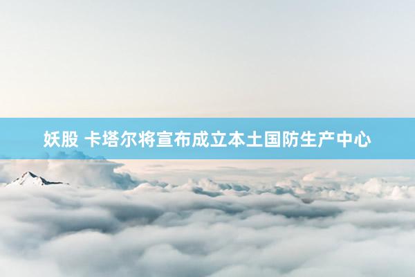 妖股 卡塔尔将宣布成立本土国防生产中心